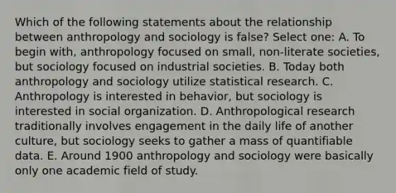 Which of the following statements about the relationship between anthropology and sociology is false? Select one: A. To begin with, anthropology focused on small, non-literate societies, but sociology focused on industrial societies. B. Today both anthropology and sociology utilize statistical research. C. Anthropology is interested in behavior, but sociology is interested in social organization. D. Anthropological research traditionally involves engagement in the daily life of another culture, but sociology seeks to gather a mass of quantifiable data. E. Around 1900 anthropology and sociology were basically only one academic field of study.