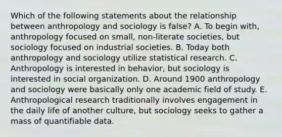 Which of the following statements about the relationship between anthropology and sociology is false? A. To begin with, anthropology focused on small, non-literate societies, but sociology focused on industrial societies. B. Today both anthropology and sociology utilize statistical research. C. Anthropology is interested in behavior, but sociology is interested in social organization. D. Around 1900 anthropology and sociology were basically only one academic field of study. E. Anthropological research traditionally involves engagement in the daily life of another culture, but sociology seeks to gather a mass of quantifiable data.