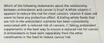 Which of the following statements about the relationship between antioxidants and cancer is true? A.While vitamin C appears to reduce the risk for most cancers, vitamin E does not seem to have any protective effect. B.Eating whole foods that are rich in the antioxidant nutrients has been consistently associated with a reduced risk of cancers. C.Taking antioxidant supplements is the best way to ensure a reduced risk for cancer. D.Antioxidants in food work separately from the other constituents in the food to reduce cancer risk.