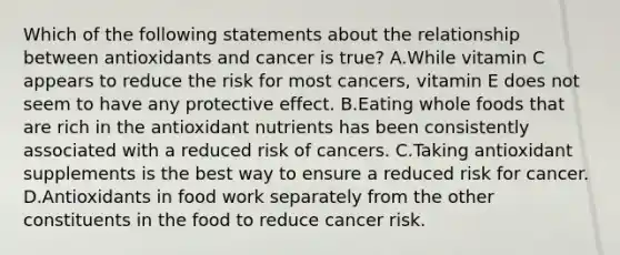 Which of the following statements about the relationship between antioxidants and cancer is true? A.While vitamin C appears to reduce the risk for most cancers, vitamin E does not seem to have any protective effect. B.Eating whole foods that are rich in the antioxidant nutrients has been consistently associated with a reduced risk of cancers. C.Taking antioxidant supplements is the best way to ensure a reduced risk for cancer. D.Antioxidants in food work separately from the other constituents in the food to reduce cancer risk.