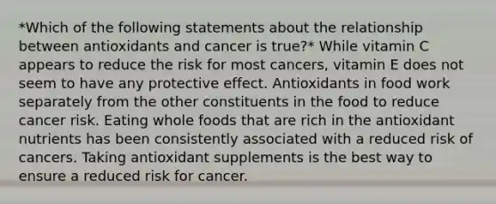 *Which of the following statements about the relationship between antioxidants and cancer is true?* While vitamin C appears to reduce the risk for most cancers, vitamin E does not seem to have any protective effect. Antioxidants in food work separately from the other constituents in the food to reduce cancer risk. Eating whole foods that are rich in the antioxidant nutrients has been consistently associated with a reduced risk of cancers. Taking antioxidant supplements is the best way to ensure a reduced risk for cancer.