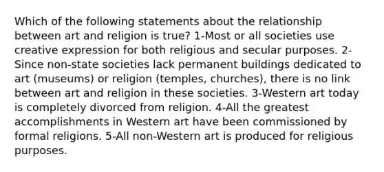 Which of the following statements about the relationship between art and religion is true? 1-Most or all societies use creative expression for both religious and secular purposes. 2-Since non-state societies lack permanent buildings dedicated to art (museums) or religion (temples, churches), there is no link between art and religion in these societies. 3-Western art today is completely divorced from religion. 4-All the greatest accomplishments in Western art have been commissioned by formal religions. 5-All non-Western art is produced for religious purposes.