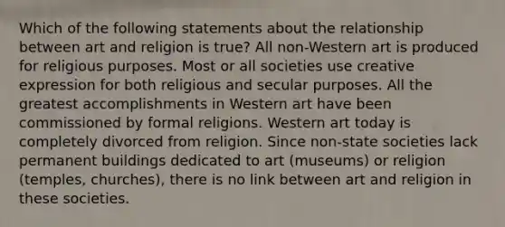 Which of the following statements about the relationship between art and religion is true? All non-Western art is produced for religious purposes. Most or all societies use creative expression for both religious and secular purposes. All the greatest accomplishments in Western art have been commissioned by formal religions. Western art today is completely divorced from religion. Since non-state societies lack permanent buildings dedicated to art (museums) or religion (temples, churches), there is no link between art and religion in these societies.