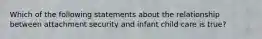 Which of the following statements about the relationship between attachment security and infant child care is true?