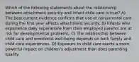 Which of the following statements about the relationship between attachment security and infant child care is true? A) The best current evidence confirms that use of nonparental care during the first year affects attachment security. B) Infants who experience daily separations from their employed parents are at risk for developmental problems. C) The relationship between child care and emotional well-being depends on both family and child-care experiences. D) Exposure to child care exerts a more powerful impact on children's adjustment than does parenting quality.