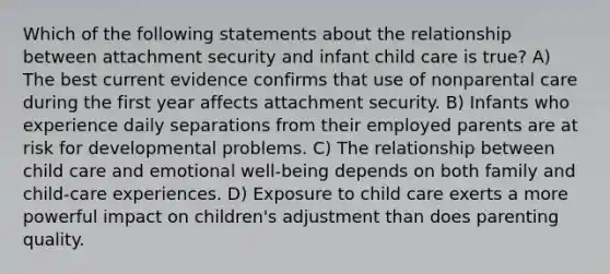 Which of the following statements about the relationship between attachment security and infant child care is true? A) The best current evidence confirms that use of nonparental care during the first year affects attachment security. B) Infants who experience daily separations from their employed parents are at risk for developmental problems. C) The relationship between child care and emotional well-being depends on both family and child-care experiences. D) Exposure to child care exerts a more powerful impact on children's adjustment than does parenting quality.