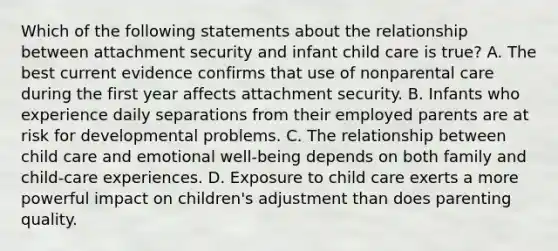 Which of the following statements about the relationship between attachment security and infant child care is true? A. The best current evidence confirms that use of nonparental care during the first year affects attachment security. B. Infants who experience daily separations from their employed parents are at risk for developmental problems. C. The relationship between child care and emotional well-being depends on both family and child-care experiences. D. Exposure to child care exerts a more powerful impact on children's adjustment than does parenting quality.