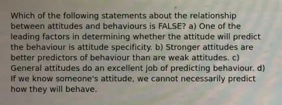 Which of the following statements about the relationship between attitudes and behaviours is FALSE? a) One of the leading factors in determining whether the attitude will predict the behaviour is attitude specificity. b) Stronger attitudes are better predictors of behaviour than are weak attitudes. c) General attitudes do an excellent job of predicting behaviour. d) If we know someone's attitude, we cannot necessarily predict how they will behave.