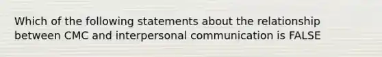 Which of the following statements about the relationship between CMC and interpersonal communication is FALSE