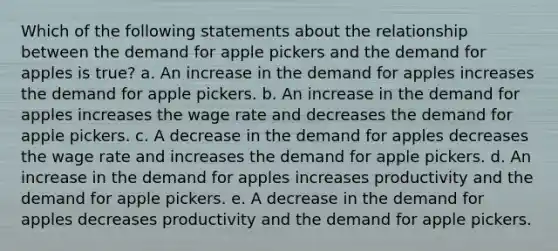 Which of the following statements about the relationship between the demand for apple pickers and the demand for apples is true? a. An increase in the demand for apples increases the demand for apple pickers. b. An increase in the demand for apples increases the wage rate and decreases the demand for apple pickers. c. A decrease in the demand for apples decreases the wage rate and increases the demand for apple pickers. d. An increase in the demand for apples increases productivity and the demand for apple pickers. e. A decrease in the demand for apples decreases productivity and the demand for apple pickers.