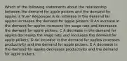 Which of the following statements about the relationship between the demand for apple pickers and the demand for apples is true? Responses A An increase in the demand for apples increases the demand for apple pickers. B An increase in the demand for apples increases the wage rate and decreases the demand for apple pickers. C A decrease in the demand for apples decreases the wage rate and increases the demand for apple pickers. D An increase in the demand for apples increases productivity and the demand for apple pickers. E A decrease in the demand for apples decreases productivity and the demand for apple pickers.