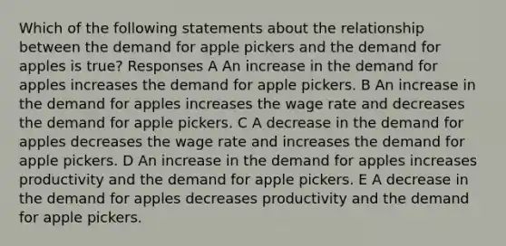 Which of the following statements about the relationship between the demand for apple pickers and the demand for apples is true? Responses A An increase in the demand for apples increases the demand for apple pickers. B An increase in the demand for apples increases the wage rate and decreases the demand for apple pickers. C A decrease in the demand for apples decreases the wage rate and increases the demand for apple pickers. D An increase in the demand for apples increases productivity and the demand for apple pickers. E A decrease in the demand for apples decreases productivity and the demand for apple pickers.