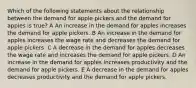 Which of the following statements about the relationship between the demand for apple pickers and the demand for apples is true? A An increase in the demand for apples increases the demand for apple pickers. B An increase in the demand for apples increases the wage rate and decreases the demand for apple pickers. C A decrease in the demand for apples decreases the wage rate and increases the demand for apple pickers. D An increase in the demand for apples increases productivity and the demand for apple pickers. E A decrease in the demand for apples decreases productivity and the demand for apple pickers.