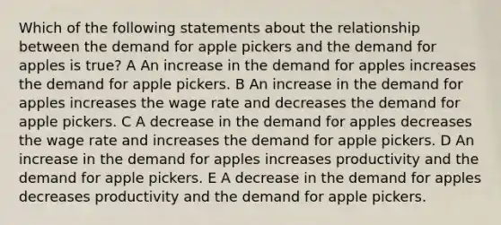 Which of the following statements about the relationship between the demand for apple pickers and the demand for apples is true? A An increase in the demand for apples increases the demand for apple pickers. B An increase in the demand for apples increases the wage rate and decreases the demand for apple pickers. C A decrease in the demand for apples decreases the wage rate and increases the demand for apple pickers. D An increase in the demand for apples increases productivity and the demand for apple pickers. E A decrease in the demand for apples decreases productivity and the demand for apple pickers.