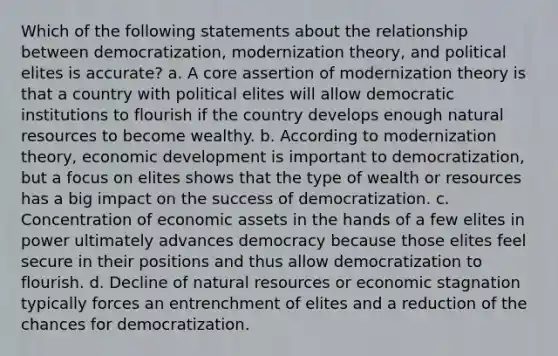 Which of the following statements about the relationship between democratization, modernization theory, and political elites is accurate? a. A core assertion of modernization theory is that a country with political elites will allow democratic institutions to flourish if the country develops enough natural resources to become wealthy. b. According to modernization theory, economic development is important to democratization, but a focus on elites shows that the type of wealth or resources has a big impact on the success of democratization. c. Concentration of economic assets in the hands of a few elites in power ultimately advances democracy because those elites feel secure in their positions and thus allow democratization to flourish. d. Decline of natural resources or economic stagnation typically forces an entrenchment of elites and a reduction of the chances for democratization.