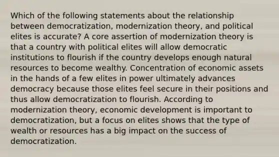 Which of the following statements about the relationship between democratization, modernization theory, and political elites is accurate? A core assertion of modernization theory is that a country with political elites will allow democratic institutions to flourish if the country develops enough natural resources to become wealthy. Concentration of economic assets in the hands of a few elites in power ultimately advances democracy because those elites feel secure in their positions and thus allow democratization to flourish. According to modernization theory, economic development is important to democratization, but a focus on elites shows that the type of wealth or resources has a big impact on the success of democratization.