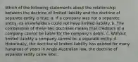 Which of the following statements about the relationship between the doctrine of limited liability and the doctrine of separate entity is true: a. If a company was not a separate entity, its shareholders could not have limited liability. b. The combination of these two doctrines means that creditors of a company cannot be liable for the company's debts. c. Without limited liability a company cannot be a separate entity. d. Historically, the doctrine of limited liability has existed for many hundreds of years in Anglo-Australian law, the doctrine of separate entity came later.