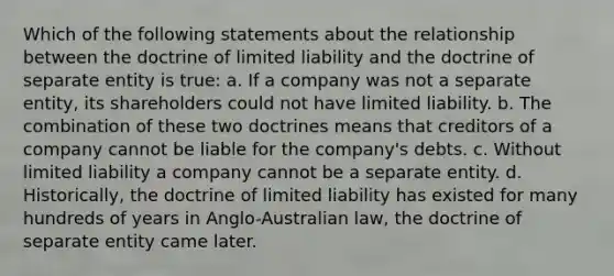 Which of the following statements about the relationship between the doctrine of limited liability and the doctrine of separate entity is true: a. If a company was not a separate entity, its shareholders could not have limited liability. b. The combination of these two doctrines means that creditors of a company cannot be liable for the company's debts. c. Without limited liability a company cannot be a separate entity. d. Historically, the doctrine of limited liability has existed for many hundreds of years in Anglo-Australian law, the doctrine of separate entity came later.