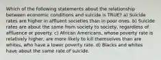 Which of the following statements about the relationship between economic conditions and suicide is TRUE? a) Suicide rates are higher in affluent societies than in poor ones. b) Suicide rates are about the same from society to society, regardless of affluence or poverty. c) African Americans, whose poverty rate is relatively higher, are more likely to kill themselves than are whites, who have a lower poverty rate. d) Blacks and whites have about the same rate of suicide.