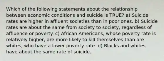 Which of the following statements about the relationship between economic conditions and suicide is TRUE? a) Suicide rates are higher in affluent societies than in poor ones. b) Suicide rates are about the same from society to society, regardless of affluence or poverty. c) African Americans, whose poverty rate is relatively higher, are more likely to kill themselves than are whites, who have a lower poverty rate. d) Blacks and whites have about the same rate of suicide.