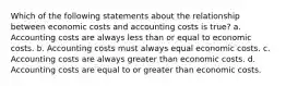 Which of the following statements about the relationship between economic costs and accounting costs is true? a. Accounting costs are always less than or equal to economic costs. b. Accounting costs must always equal economic costs. c. Accounting costs are always greater than economic costs. d. Accounting costs are equal to or greater than economic costs.