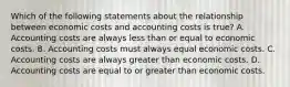 Which of the following statements about the relationship between economic costs and accounting costs is true? A. Accounting costs are always less than or equal to economic costs. B. Accounting costs must always equal economic costs. C. Accounting costs are always greater than economic costs. D. Accounting costs are equal to or greater than economic costs.