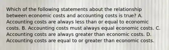 Which of the following statements about the relationship between economic costs and accounting costs is true? A. Accounting costs are always less than or equal to economic costs. B. Accounting costs must always equal economic costs. C. Accounting costs are always greater than economic costs. D. Accounting costs are equal to or greater than economic costs.