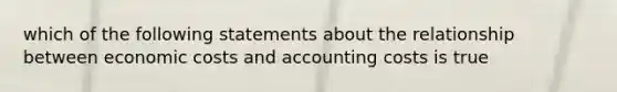 which of the following statements about the relationship between economic costs and accounting costs is true