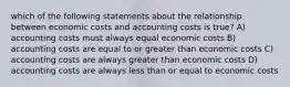 which of the following statements about the relationship between economic costs and accounting costs is true? A) accounting costs must always equal economic costs B) accounting costs are equal to or greater than economic costs C) accounting costs are always greater than economic costs D) accounting costs are always less than or equal to economic costs