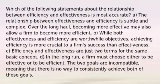 Which of the following statements about the relationship between efficiency and effectiveness is most accurate? a) The relationship between effectiveness and efficiency is subtle and complex. Over the long haul, becoming more effective may also allow a firm to become more efficient. b) While both effectiveness and efficiency are worthwhile objectives, achieving efficiency is more crucial to a firm's success than effectiveness. c) Efficiency and effectiveness are just two terms for the same basic concept. d) In the long run, a firm must choose either to be effective or to be efficient. The two goals are incompatible, meaning that there is no way to consistently achieve both of these goals.