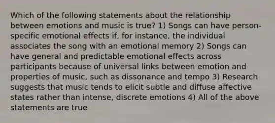 Which of the following statements about the relationship between emotions and music is true? 1) Songs can have person-specific emotional effects if, for instance, the individual associates the song with an emotional memory 2) Songs can have general and predictable emotional effects across participants because of universal links between emotion and properties of music, such as dissonance and tempo 3) Research suggests that music tends to elicit subtle and diffuse affective states rather than intense, discrete emotions 4) All of the above statements are true