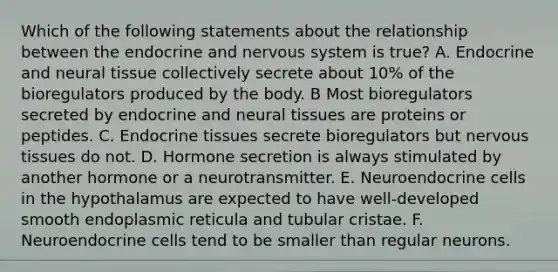 Which of the following statements about the relationship between the endocrine and nervous system is true? A. Endocrine and neural tissue collectively secrete about 10% of the bioregulators produced by the body. B Most bioregulators secreted by endocrine and neural tissues are proteins or peptides. C. Endocrine tissues secrete bioregulators but nervous tissues do not. D. Hormone secretion is always stimulated by another hormone or a neurotransmitter. E. Neuroendocrine cells in the hypothalamus are expected to have well-developed smooth endoplasmic reticula and tubular cristae. F. Neuroendocrine cells tend to be smaller than regular neurons.