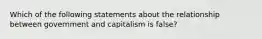 Which of the following statements about the relationship between government and capitalism is false?