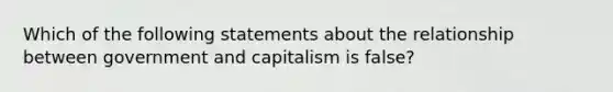 Which of the following statements about the relationship between government and capitalism is false?