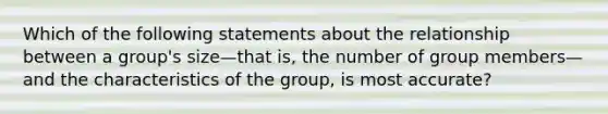 Which of the following statements about the relationship between a group's size—that is, the number of group members—and the characteristics of the group, is most accurate?