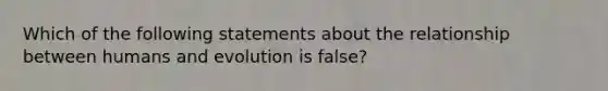 Which of the following statements about the relationship between humans and evolution is false?