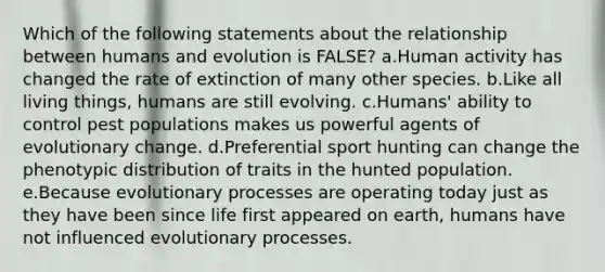 Which of the following statements about the relationship between humans and evolution is FALSE? a.Human activity has changed the rate of extinction of many other species. b.Like all living things, humans are still evolving. c.Humans' ability to control pest populations makes us powerful agents of evolutionary change. d.Preferential sport hunting can change the phenotypic distribution of traits in the hunted population. e.Because evolutionary processes are operating today just as they have been since life first appeared on earth, humans have not influenced evolutionary processes.