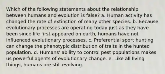 Which of the following statements about the relationship between humans and evolution is false? a. Human activity has changed the rate of extinction of many other species. b. Because evolutionary processes are operating today just as they have been since life first appeared on earth, humans have not influenced evolutionary processes. c. Preferential sport hunting can change the phenotypic distribution of traits in the hunted population. d. Humans' ability to control pest populations makes us powerful agents of evolutionary change. e. Like all living things, humans are still evolving.