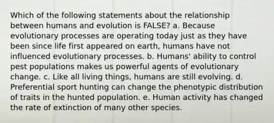 Which of the following statements about the relationship between humans and evolution is FALSE? a. Because evolutionary processes are operating today just as they have been since life first appeared on earth, humans have not influenced evolutionary processes. b. Humans' ability to control pest populations makes us powerful agents of evolutionary change. c. Like all living things, humans are still evolving. d. Preferential sport hunting can change the phenotypic distribution of traits in the hunted population. e. Human activity has changed the rate of extinction of many other species.