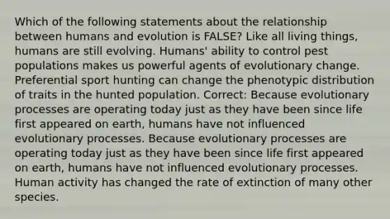 Which of the following statements about the relationship between humans and evolution is FALSE? Like all living things, humans are still evolving. Humans' ability to control pest populations makes us powerful agents of evolutionary change. Preferential sport hunting can change the phenotypic distribution of traits in the hunted population. Correct: Because evolutionary processes are operating today just as they have been since life first appeared on earth, humans have not influenced evolutionary processes. Because evolutionary processes are operating today just as they have been since life first appeared on earth, humans have not influenced evolutionary processes. Human activity has changed the rate of extinction of many other species.