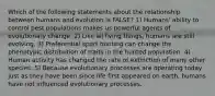 Which of the following statements about the relationship between humans and evolution is FALSE? 1) Humans' ability to control pest populations makes us powerful agents of evolutionary change. 2) Like all living things, humans are still evolving. 3) Preferential sport hunting can change the phenotypic distribution of traits in the hunted population. 4) Human activity has changed the rate of extinction of many other species. 5) Because evolutionary processes are operating today just as they have been since life first appeared on earth, humans have not influenced evolutionary processes.