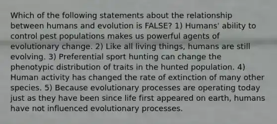 Which of the following statements about the relationship between humans and evolution is FALSE? 1) Humans' ability to control pest populations makes us powerful agents of evolutionary change. 2) Like all living things, humans are still evolving. 3) Preferential sport hunting can change the phenotypic distribution of traits in the hunted population. 4) Human activity has changed the rate of extinction of many other species. 5) Because evolutionary processes are operating today just as they have been since life first appeared on earth, humans have not influenced evolutionary processes.