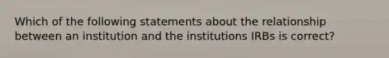 Which of the following statements about the relationship between an institution and the institutions IRBs is correct?