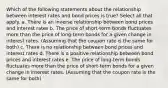 Which of the following statements about the relationship between interest rates and bond prices is true? Select all that apply. a. There is an inverse relationship between bond prices and interest rates b. The price of short-term bonds fluctuates more than the price of long-term bonds for a given change in interest rates. (Assuming that the coupon rate is the same for both) c. There is no relationship between bond prices and interest rates d. There is a positive relationship between bond prices and interest rates e. The price of long-term bonds fluctuates more than the price of short-term bonds for a given change in interest rates. (Assuming that the coupon rate is the same for both)