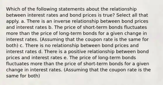 Which of the following statements about the relationship between interest rates and bond prices is true? Select all that apply. a. There is an inverse relationship between bond prices and interest rates b. The price of short-term bonds fluctuates more than the price of long-term bonds for a given change in interest rates. (Assuming that the coupon rate is the same for both) c. There is no relationship between bond prices and interest rates d. There is a positive relationship between bond prices and interest rates e. The price of long-term bonds fluctuates more than the price of short-term bonds for a given change in interest rates. (Assuming that the coupon rate is the same for both)