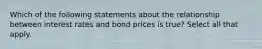 Which of the following statements about the relationship between interest rates and bond prices is true? Select all that apply.