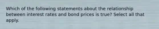 Which of the following statements about the relationship between interest rates and bond prices is true? Select all that apply.