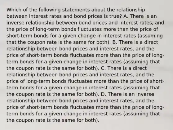 Which of the following statements about the relationship between interest rates and bond prices is true? A. There is an inverse relationship between bond prices and interest rates, and the price of long-term bonds fluctuates more than the price of short-term bonds for a given change in interest rates (assuming that the coupon rate is the same for both). B. There is a direct relationship between bond prices and interest rates, and the price of short-term bonds fluctuates more than the price of long-term bonds for a given change in interest rates (assuming that the coupon rate is the same for both). C. There is a direct relationship between bond prices and interest rates, and the price of long-term bonds fluctuates more than the price of short-term bonds for a given change in interest rates (assuming that the coupon rate is the same for both). D. There is an inverse relationship between bond prices and interest rates, and the price of short-term bonds fluctuates more than the price of long-term bonds for a given change in interest rates (assuming that the coupon rate is the same for both).