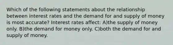 Which of the following statements about the relationship between interest rates and the demand for and supply of money is most accurate? Interest rates affect: A)the supply of money only. B)the demand for money only. C)both the demand for and supply of money.