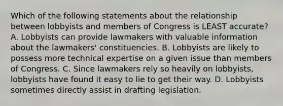 Which of the following statements about the relationship between lobbyists and members of Congress is LEAST accurate? A. Lobbyists can provide lawmakers with valuable information about the lawmakers' constituencies. B. Lobbyists are likely to possess more technical expertise on a given issue than members of Congress. C. Since lawmakers rely so heavily on lobbyists, lobbyists have found it easy to lie to get their way. D. Lobbyists sometimes directly assist in drafting legislation.